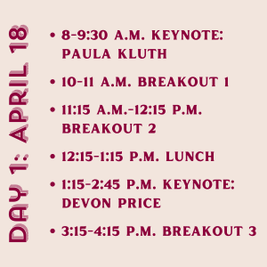 Day 1: April 18. 8-9:30 a.m. Keynote: Paula Kluth. 10-11 a.m. Breakout 1. 11:15 a.m.-12:15 p.m. Breakout 2. 12:15-1:15 p.m. Lunch. 1:15-2:45 p.m. Keynote: Devon Price. 3:15-4:15 p.m. Breakout 3.