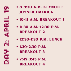 Day 2: April 19 8-9:30 a.m. Keynote: Joyner Emerick. 10-11 a.m. Breakout 1 11:30 a.m.-12:30 p.m. Breakout 2 12:30-1:30 p.m. Lunch 1:30-2:30 p.m. Breakout 3 2:45-3:45 p.m. Breakout 4