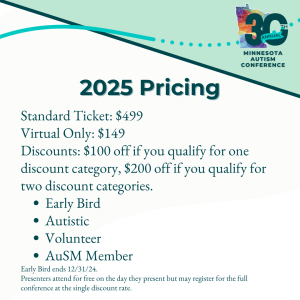 2025 Pricing: Standard Ticket: $499 Virtual Only: $149 Discounts: $100 off if you qualify for one discount category, $200 off if you qualify for two discount categories. Early Bird Autistic Volunteer AuSM Member Early Bird ends 12/31/24. Presenters attend for free on the day they present but may register for the full conference at the single discount rate. 