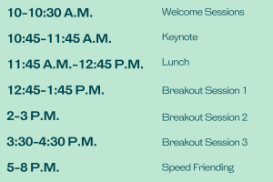 10-10:30 a.m. Welcome Sessions. 10:45-11:45 a.m. Keynote. 11:45 a.m.-12:45 p.m. Lunch. 12:45-1:45 p.m. Breakout Session 1. 2-3 p.m. Breakout Session 2. 3:30-4:30 p.m. Breakout Session 3. 5-8 p.m. Speed Friending