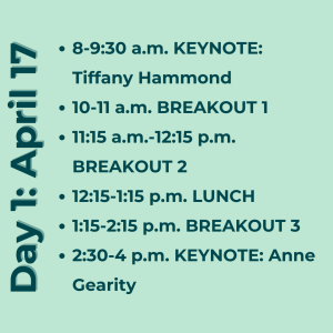 Day 1: April 17. 8-9:30 a.m. KEYNOTE: Tiffany Hammond 10-11 a.m. BREAKOUT 1 11:15 a.m.-12:15 p.m. BREAKOUT 2 12:15-1:15 p.m. LUNCH 1:15-2:15 p.m. BREAKOUT 3 2:30-4 p.m. KEYNOTE: Anne Gearity