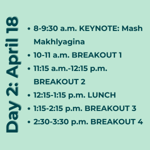 Day 2: April 18. 8-9:30 a.m. KEYNOTE: Mash Makhlyagina 10-11 a.m. BREAKOUT 1 11:15 a.m.-12:15 p.m. BREAKOUT 2 12:15-1:15 p.m. LUNCH 1:15-2:15 p.m. BREAKOUT 3 2:30-3:30 p.m. BREAKOUT 4