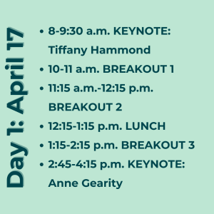 Day 1: April 17. 8-9:30 a.m. KEYNOTE: Tiffany Hammond 10-11 a.m. BREAKOUT 1 11:15 a.m.-12:15 p.m. BREAKOUT 2 12:15-1:15 p.m. LUNCH 1:15-2:15 p.m. BREAKOUT 3. 2:45-4:15 p.m. KEYNOTE: Anne Gearity