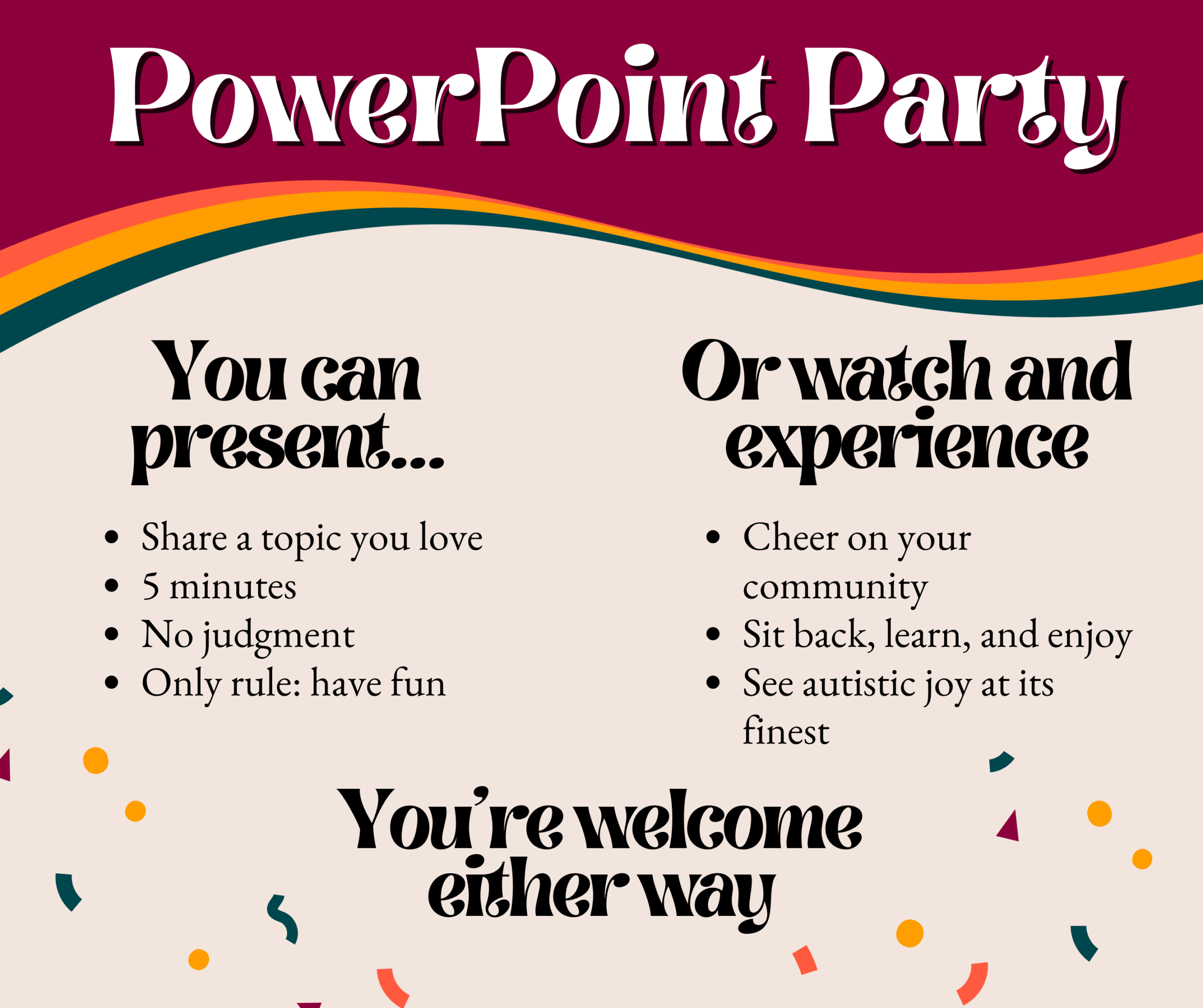 Graphic with the headline “Powerpoint Party” in large white text on a burgundy background with a colorful wavy stripe. The left side reads, “You can present…” with bullet points: “Share a topic you love,” “5 minutes,” “No judgment,” and “Only rule: have fun.” The right side reads, “Or watch and experience” with bullet points: “Cheer on your community,” “Sit back, learn, and enjoy,” and “See autistic joy at its finest.” At the bottom, bold text says, “You’re welcome either way.” Decorative confetti shapes are scattered throughout the design.